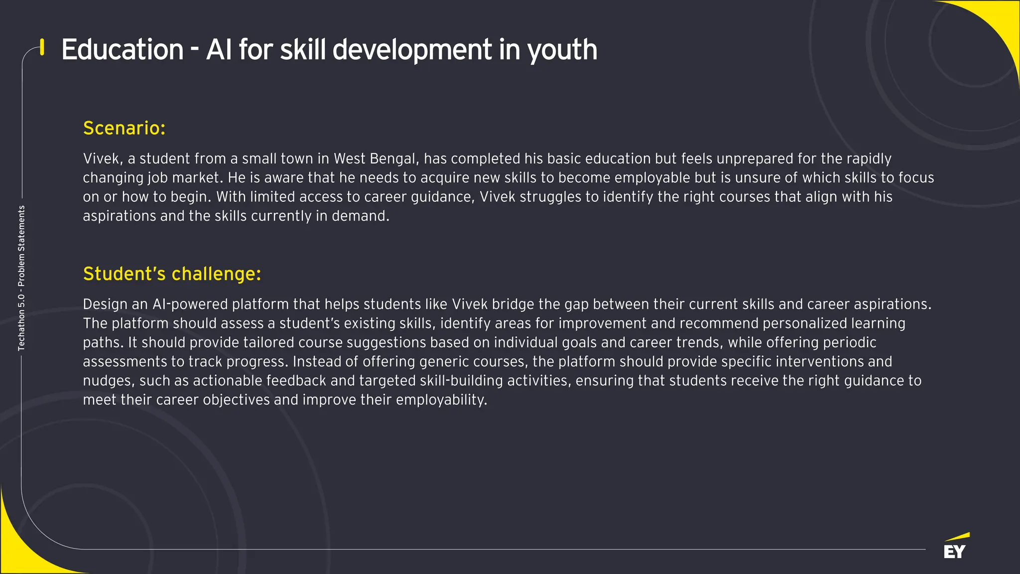 Page 3
Techathon
5.0
-
Problem
Statements
Education - AI for skill developmentin youth
Scenario:
Vivek, a student from a small town in West Bengal, has completed his basic education but feels unprepared for the rapidly
changing job market. He is aware that he needs to acquire new skills to become employable but is unsure of which skills to focus
on or how to begin. With limited access to career guidance, Vivek struggles to identify the right courses that align with his
aspirations and the skills currently in demand.
Student’s challenge:
Design an AI-powered platform that helps students like Vivek bridge the gap between their current skills and career aspirations.
The platform should assess a student’s existing skills, identify areas for improvement and recommend personalized learning
paths. It should provide tailored course suggestions based on individual goals and career trends, while offering periodic
assessments to track progress. Instead of offering generic courses, the platform should provide specific interventions and
nudges, such as actionable feedback and targeted skill-building activities, ensuring that students receive the right guidance to
meet their career objectives and improve their employability.
 