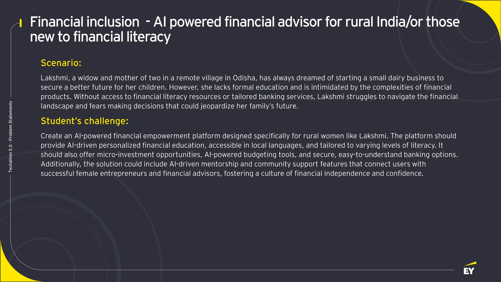 Page 9
Techathon
5.0
-
Problem
Statements
Financialinclusion - AI powered financialadvisor for rural India/or those
new to financialliteracy
Scenario:
Lakshmi, a widow and mother of two in a remote village in Odisha, has always dreamed of starting a small dairy business to
secure a better future for her children. However, she lacks formal education and is intimidated by the complexities of financial
products. Without access to financial literacy resources or tailored banking services, Lakshmi struggles to navigate the financial
landscape and fears making decisions that could jeopardize her family’s future.
Student’s challenge:
Create an AI-powered financial empowerment platform designed specifically for rural women like Lakshmi. The platform should
provide AI-driven personalized financial education, accessible in local languages, and tailored to varying levels of literacy. It
should also offer micro-investment opportunities, AI-powered budgeting tools, and secure, easy-to-understand banking options.
Additionally, the solution could include AI-driven mentorship and community support features that connect users with
successful female entrepreneurs and financial advisors, fostering a culture of financial independence and confidence.
 