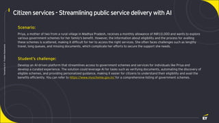 Page 11
Techathon
5.0
-
Problem
Statements
Citizen services- Streamlining publicservice delivery with AI
Scenario:
Priya, a mother of two from a rural village in Madhya Pradesh, receives a monthly allowance of INR10,000 and wants to explore
various government schemes for her family's benefit. However, the information about eligibility and the process for availing
these schemes is scattered, making it difficult for her to access the right services. She often faces challenges such as lengthy
travel, long queues, and missing documents, which complicate her efforts to secure the support she needs.
Student’s challenge:
Develop an AI-driven platform that streamlines access to government schemes and services for individuals like Priya and
develop a curated experience. The solution could leverage AI for tasks such as verifying documents, automating the discovery of
eligible schemes, and providing personalized guidance, making it easier for citizens to understand their eligibility and avail the
benefits efficiently. You can refer to https://www.myscheme.gov.in/ for a comprehensive listing of government schemes.
 