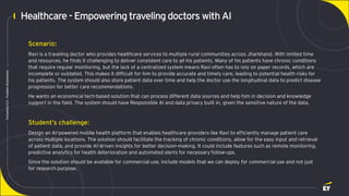 Page 5
Techathon
5.0
-
Problem
Statements
Healthcare- Empowering travelingdoctors with AI
Scenario:
Ravi is a traveling doctor who provides healthcare services to multiple rural communities across Jharkhand. With limited time
and resources, he finds it challenging to deliver consistent care to all his patients. Many of his patients have chronic conditions
that require regular monitoring, but the lack of a centralized system means Ravi often has to rely on paper records, which are
incomplete or outdated. This makes it difficult for him to provide accurate and timely care, leading to potential health risks for
his patients. The system should also store patient data over time and help the doctor use the longitudinal data to predict disease
progression for better care recommendations.
He wants an economical tech-based solution that can process different data sources and help him in decision and knowledge
support in the field. The system should have Responsible AI and data privacy built in, given the sensitive nature of the data.
Student’s challenge:
Design an AI-powered mobile health platform that enables healthcare providers like Ravi to efficiently manage patient care
across multiple locations. The solution should facilitate the tracking of chronic conditions, allow for the easy input and retrieval
of patient data, and provide AI-driven insights for better decision-making. It could include features such as remote monitoring,
predictive analytics for health deterioration and automated alerts for necessary follow-ups.
Since the solution should be available for commercial use, include models that we can deploy for commercial use and not just
for research purpose.
 