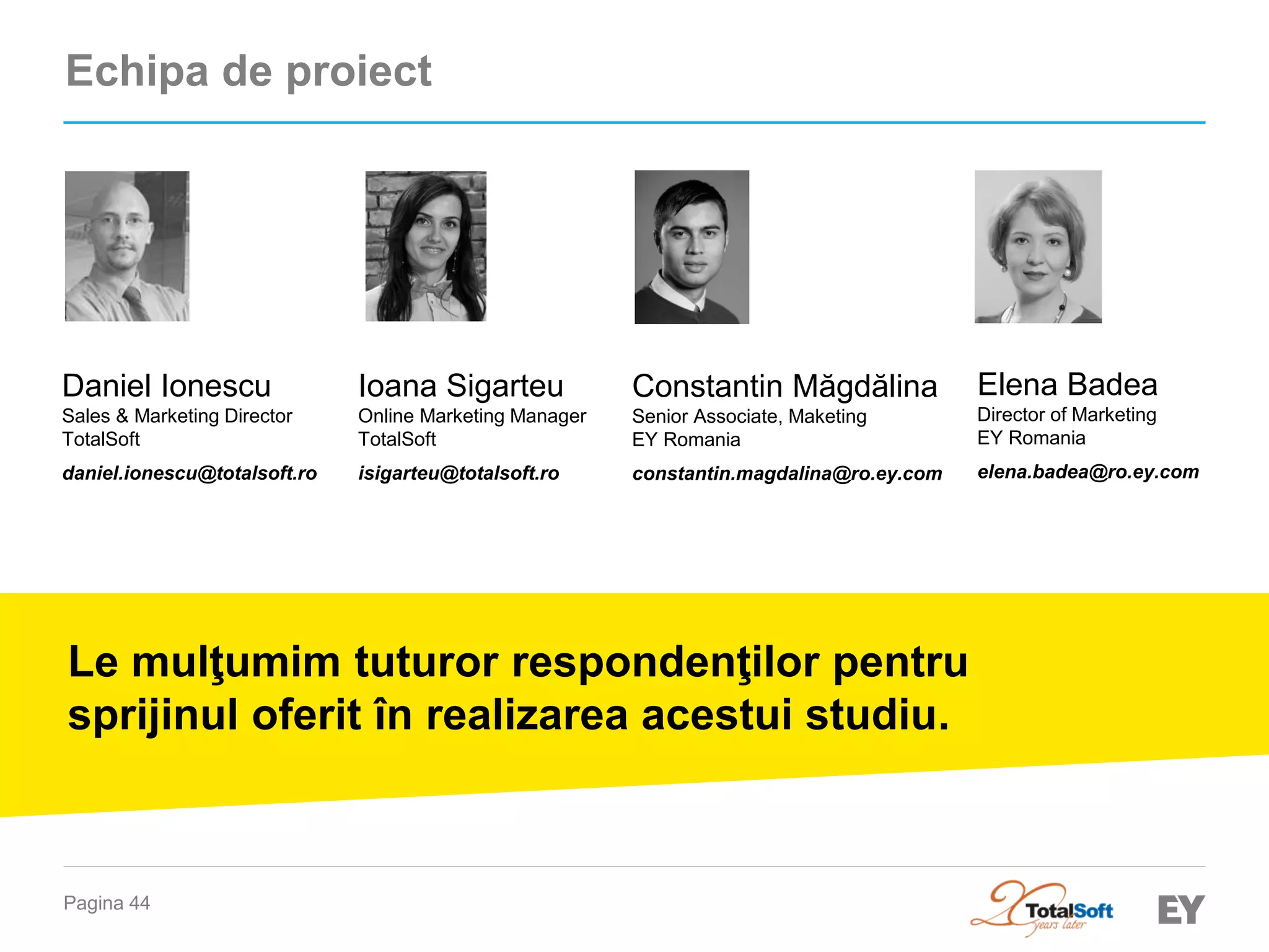 Pagina 44 
Echipa de proiect 
Elena Badea 
Director of Marketing 
EY Romania 
elena.badea@ro.ey.com 
Constantin Măgdălina 
Senior Associate, Maketing 
EY Romania 
constantin.magdalina@ro.ey.com 
Le mulţumim tuturor respondenţilor pentru sprijinul oferit în realizarea acestui studiu. 
Ioana Sigarteu 
Online Marketing Manager 
TotalSoft 
isigarteu@totalsoft.ro 
Daniel Ionescu 
Sales & Marketing Director 
TotalSoft 
daniel.ionescu@totalsoft.ro  
