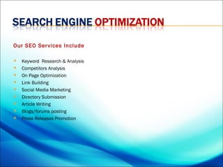 Our SEO Ser vices Include

   Keyword  Research & Analysis
   Competitors Analysis
   On Page Optimization
   Link Building
   Social Media Marketing
   Directory Submission
   Article Writing
   Blogs/forums posting
   Press Releases Promotion
 