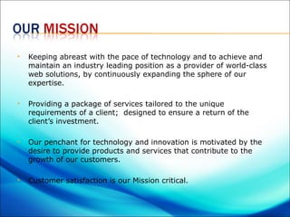    Keeping abreast with the pace of technology and to achieve and
    maintain an industry leading position as a provider of world-class
    web solutions, by continuously expanding the sphere of our
    expertise.

   Providing a package of services tailored to the unique
    requirements of a client; designed to ensure a return of the
    client’s investment.

   Our penchant for technology and innovation is motivated by the
    desire to provide products and services that contribute to the
    growth of our customers.

   Customer satisfaction is our Mission critical.
 