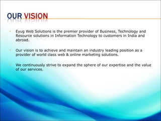    Eyug Web Solutions is the premier provider of Business, Technology and
    Resource solutions in Information Technology to customers in India and
    abroad.

   Our vision is to achieve and maintain an industry leading position as a
    provider of world class web & online marketing solutions.

   We continuously strive to expand the sphere of our expertise and the value
    of our services.
 
