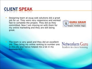    Designing team at eyug web solutions did a great
    job for us. They were very responsive and worked
    fast to complete the project. They did as they
    committed. Now I am moving on with them for
    my online marketing and they are still doing
    great.




   The team is very good and they did an excellent
    job. They bring my online ranking to number one
    in the city and hence helped me a lot in my
    business ROI
 