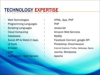    Web Technologies            :   HTML, Ajax, PHP
   Programming Languages       :   PHP
   Scripting Languages         :   Javascript
   Cloud Computing             :   Amazon Web Services
   Databases                   :   MySQL
   Social API & Web2.0 Apps    :   Facebook Connect, google API
   UI Tools                    :   Photoshop, Dreamweaver
   Browser                     :   Internet Explorer, Firefox, Netscape, Opera
   CMS                         :   Joomla, Wordpress
   Application / Web Servers   :   Apache
 
