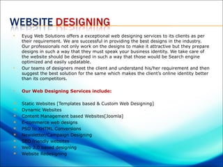    Eyug Web Solutions offers a exceptional web designing services to its clients as per
    their requirement. We are successful in providing the best designs in the industry.
    Our professionals not only work on the designs to make it attractive but they prepare
    designs in such a way that they must speak your business identity. We take care of
    the website should be designed in such a way that those would be Search engine
    optimized and easily updatable.
   Our teams of designers meet the client and understand his/her requirement and then
    suggest the best solution for the same which makes the client’s online identity better
    than its competitors.

   Our Web Designing Services include:

   Static Websites [Templates based & Custom Web Designing]
   Dynamic Websites
   Content Management based Websites[Joomla]
   E-commerce web designs
   PSD to XHTML Conversions
   Newsletter/Campaign Designing
   SEO friendly websites
   Web 2.0 based designing
   Website Redesigning
 