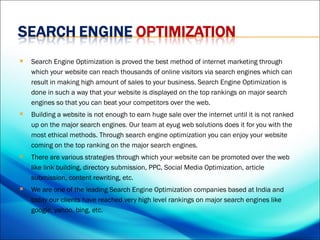    Search Engine Optimization is proved the best method of internet marketing through
    which your website can reach thousands of online visitors via search engines which can
    result in making high amount of sales to your business. Search Engine Optimization is
    done in such a way that your website is displayed on the top rankings on major search
    engines so that you can beat your competitors over the web.
   Building a website is not enough to earn huge sale over the internet until it is not ranked
    up on the major search engines. Our team at eyug web solutions does it for you with the
    most ethical methods. Through search engine optimization you can enjoy your website
    coming on the top ranking on the major search engines.
   There are various strategies through which your website can be promoted over the web
    like link building, directory submission, PPC, Social Media Optimization, article
    submission, content rewriting, etc.
   We are one of the leading Search Engine Optimization companies based at India and
    today our clients have reached very high level rankings on major search engines like
    google, yahoo, bing, etc.
 