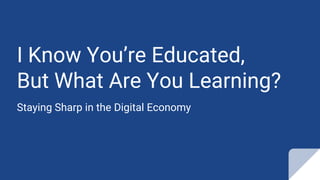 I Know You’re Educated,
But What Are You Learning?
Staying Sharp in the Digital Economy
 