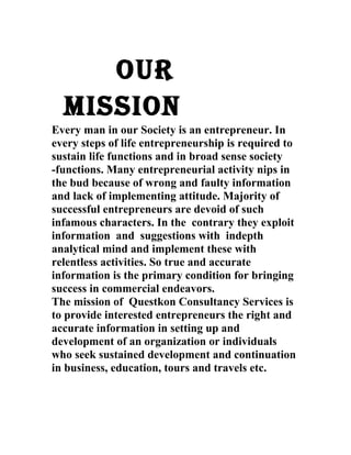 OUR 
MISSION 
Every man in our Society is an entrepreneur. In 
every steps of life entrepreneurship is required to 
sustain life functions and in broad sense society 
-functions. Many entrepreneurial activity nips in 
the bud because of wrong and faulty information 
and lack of implementing attitude. Majority of 
successful entrepreneurs are devoid of such 
infamous characters. In the contrary they exploit 
information and suggestions with indepth 
analytical mind and implement these with 
relentless activities. So true and accurate 
information is the primary condition for bringing 
success in commercial endeavors. 
The mission of Questkon Consultancy Services is 
to provide interested entrepreneurs the right and 
accurate information in setting up and 
development of an organization or individuals 
who seek sustained development and continuation 
in business, education, tours and travels etc. 
 