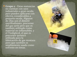  Grupo 2 - Estas sustancias 
  no cuentan con usos 
  industriales a gran escala, 
  pero pueden aplicarse con 
  efectos considerables a 
  pequeña escala. Algunas 
  de ellas son el dimetil 
  metilfosfonato, precursor 
  del gas sarín pero que es 
  también utilizado como 
  material no inflamables, y 
  el Tiodiglicol, el que es 
  precursor químico 
  utilizada para la 
  fabricación de gas mostaza 
  pero que también es 
  ampliamente usado como 
  solvente en tintas.
 