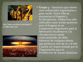  Grupo 3 – Sustancia que tienen 
                                 usos industriales importantes a 
                                 gran escala. Entre ellas se 
                                 encuentran el fosgeno y 
                                 la cloropicrina. Ambos han sido 
                                 utilizados como armas químicas 
http://www.youtube.com/watch?
v=38EKul6-LU0
                                 pero el fosgeno es un 
                                 componente importante para la 
                                 fabricación de plásticos y la 
                                 cloropicrina es usada 
                                 como pesticida. Se debe 
                                 informar de cualquier planta 
                                 que produzca más de 30 t al año 
                                 y puede ser inspeccionada por la 
                                 Organización para la 
                                 Prohibición de Armas Químicas.
 