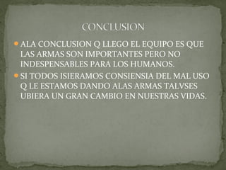 ALA CONCLUSION Q LLEGO EL EQUIPO ES QUE
 LAS ARMAS SON IMPORTANTES PERO NO
 INDESPENSABLES PARA LOS HUMANOS.
SI TODOS ISIERAMOS CONSIENSIA DEL MAL USO
 Q LE ESTAMOS DANDO ALAS ARMAS TALVSES
 UBIERA UN GRAN CAMBIO EN NUESTRAS VIDAS.
 
