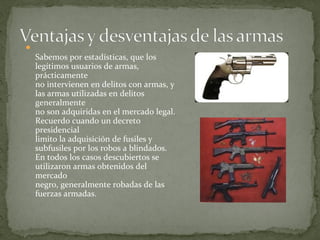
    Sabemos por estadísticas, que los
    legítimos usuarios de armas,
    prácticamente
    no intervienen en delitos con armas, y
    las armas utilizadas en delitos
    generalmente
    no son adquiridas en el mercado legal.
    Recuerdo cuando un decreto
    presidencial
    limito la adquisición de fusiles y
    subfusiles por los robos a blindados.
    En todos los casos descubiertos se
    utilizaron armas obtenidos del
    mercado
    negro, generalmente robadas de las
    fuerzas armadas.
 
