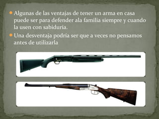 Algunas de las ventajas de tener un arma en casa
 puede ser para defender ala familia siempre y cuando
 la usen con sabiduría.
Una desventaja podría ser que a veces no pensamos
 antes de utilizarla
 