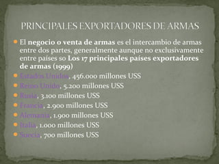  El negocio o venta de armas es el intercambio de armas
  entre dos partes, generalmente aunque no exclusivamente
  entre países so Los 17 principales países exportadores
  de armas (1999)
 Estados Unidos, 456.000 millones USS
 Reino Unido, 5.200 millones USS
 Rusia, 3.100 millones USS
 Francia, 2.900 millones USS
 Alemania, 1.900 millones USS
 Italia, 1.000 millones USS
 Suecia, 700 millones USS
 