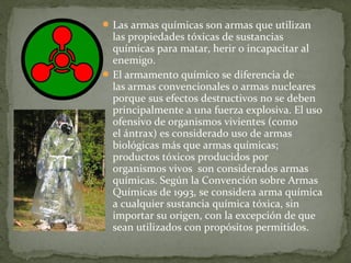  Las armas químicas son armas que utilizan
  las propiedades tóxicas de sustancias
  químicas para matar, herir o incapacitar al
  enemigo.
 El armamento químico se diferencia de
  las armas convencionales o armas nucleares
  porque sus efectos destructivos no se deben
  principalmente a una fuerza explosiva. El uso
  ofensivo de organismos vivientes (como
  el ántrax) es considerado uso de armas
  biológicas más que armas químicas;
  productos tóxicos producidos por
  organismos vivos son considerados armas
  químicas. Según la Convención sobre Armas
  Químicas de 1993, se considera arma química
  a cualquier sustancia química tóxica, sin
  importar su origen, con la excepción de que
  sean utilizados con propósitos permitidos.
 