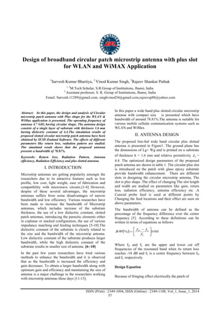 Advance Physics Letter
________________________________________________________________________________
ISSN (Print) : 2349-1094, ISSN (Online) : 2349-1108, Vol_1, Issue_1, 2014
57
Design of broadband circular patch microstrip antenna with plus slot
for WLAN and WiMAX Application
1
Sarvesh Kumar Bhartiya, 2
Vinod Kumar Singh, 3
Rajeev Shankar Pathak
1, 3
M.Tech Scholar, S.R.Group of Institutions, Jhansi, India
2
Assistant professor, S. R. Group of Institutions, Jhansi, India
Email: Sarvesh.11289@gmail.com, singhvinod34@gmail.com,rajeevsp88@yahoo.com
Abstract: In this paper, the design and analysis of Circular
microstrip patch antenna with Plus shape for the WLAN &
WiMax application is presented. The operating frequency of
antenna 4.7 GHz having circular shape. The antenna design
consists of a single layer of substrate with thickness 1.6 mm
having dielectric constant of 4.4.The simulation results of
proposed slotted circular microstrip patch antenna have been
obtained by IE3D Zealand Software. The effects of different
parameters like return loss, radiation pattern are studied.
The simulated result shows that the proposed antenna
presents a bandwidth of 78.81%.
Keywords: Return loss, Radiation Pattern, Antenna
efficiency, Radiation Efficiency and plus slotted antenna.
I. INTRODUCTION
Microstrip antennas are getting popularity amongst the
researchers due to its attractive features such as low
profile, low cost, light weight, ease of fabrication and
compatibility with microwave circuits.[1-4] However,
despite of these several advantages, the microstrip
antennas suffers from some disadvantages of narrow
bandwidth and low efficiency. Various researches have
been made to increase the bandwidth of Microstrip
antennas, which includes increase of the substrate
thickness, the use of a low dielectric constant, slotted
patch antennas, introducing the parasitic elements either
in coplanar or stacked configuration, the use of various
impedance matching and feeding techniques [5-10].The
dielectric constant of the substrate is closely related to
the size and the bandwidth of the microstrip antenna.
Low dielectric constant of the substrate produces larger
bandwidth, while the high dielectric constant of the
substrate results in smaller size of antenna. [6--10]
In the past few years researchers have tried various
methods to enhance the bandwidth and it is observed
that as the bandwidth is increased the efficiency and
gain decreases. To obtain a larger bandwidth along with
optimum gain and efficiency and maintaining the size of
antenna is a major challenge to the researchers working
with microstrip antennas these days [11-15].
In this paper a wide band plus slotted circular microstrip
antenna with compact size is presented which have
bandwidth of around 78.81%.The antenna is suitable for
various mobile cellular communication systems such as
WLAN and WiMax.
II. ANTENNA DESIGN
The proposed line-fed wide band circular plus slotted
antenna is presented in Figure1. The ground plane has
the dimensions of Lg× Wg and is printed on a substrate
of thickness h = 1.6 mm and relative permittivity r =
4.4. The optimized design parameters of the proposed
patch antenna are shown in table 1. The circular plus slot
is introduced on the patch with glass epoxy substrate
provide bandwidth enhancement. There are different
slots in designing the circular microstrip antenna, The
slot is plus shape .The effect of changing The slot length
and width are studied on parameters like gain, return
loss, radiation efficiency, antenna efficiency etc .A
Coaxial probe feed is used at different points by
Changing the feed locations and their effect are seen on
above parameters.
The bandwidth of antenna can be defined as the
percentage of the frequency difference over the center
frequency [5]. According to these definitions can be
written in terms of equations as follows
  100% 




 

C
LH
f
ff
BW
Where fH and fL are the upper and lower cut off
frequencies of the resonated band when its return loss
reaches -10 dB and fC is a centre frequency between fH
and fL respectively.
Design Equation
Because of fringing effect electrically the patch of
 
