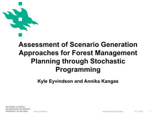 www.helsinki.fi/yliopisto
Assessment of Scenario Generation
Approaches for Forest Management
Planning through Stochastic
Programming
Kyle Eyvindson and Annika Kangas
27.1.2015Kyle Eyvindson 1
 