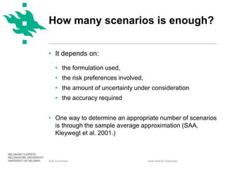 www.helsinki.fi/yliopisto
• It depends on:
• the formulation used,
• the risk preferences involved,
• the amount of uncertainty under consideration
• the accuracy required
• One way to determine an appropriate number of scenarios
is through the sample average approximation (SAA,
Kleywegt et al. 2001.)
Kyle Eyvindson
How many scenarios is enough?
 