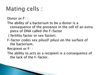 Donor or F+ :
The ability of a bacterium to be a donor is a
consequence of the presence in the cell of an extra
piece of DNA called the F-factor
( fertility factor or sex factor).
F-factor codes sex pilus(F pilus) on the surface of
the bacterium.
Recipient or F- :
The ability to acts as a recipient is a consequence of
the lack of the F-factor.
 