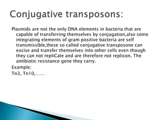 Plasmids are not the only DNA elements in bacteria that are
capable of transferring themselves by conjugation,also some
integrating elements of gram positive bacteria are self
transmissible,these so called conjugative transposone can
excise and transfer themselves into other cells even though
they can not repliCate and are therefore not replicon. The
antibiotic resistance gene they carry.
Example:
Tn3, Tn10,……
 