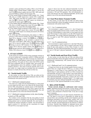 switches’ caches and detect IP conflicts. When a local VR start
(Orphan Mode->Normal Mode), GARP request is sent by the
local VR. 17Filtering to update only local VMs’ ARP cache and
prevent IP address conflicts with all remote VRs.
18. If the Normal Mode & Inbound GARP (Sender VR-> Target
VR), this is a GARP request for a remote VR to update all
VMs’ ARP caches and detect IP conflicts when a remote VR
start, but 18N/A because the GARP request was already pro-
cessed by the remote agent’s 17Filtering.
19. If the Orphan Mode & Outbound GARP (Sender VR-> Target
VR), this is a GARP request that a local VR sends. 19N/A be-
cause there is not a local VR in the Orphan Mode.
20. If the Orphan Mode & Inbound GARP (Sender VR-> Target
VR), this is a GARP request that a remote VR sends. 20N/A
because the GARP request was already processed by the remote
agent’s 17Filtering.
21-24. If the inter-VM communication, this packet is a ARP re-
quest for a VM to discover another VM. If an ARP request for a
local VM to discover a remote VM, 21-3Proxy or 21-1Pass
(23-3Proxy or 23-1Pass) as the presence or absence of the
MAC entry in the agent’s ARP cache. If an ARP request for a
local VM to discover another local VM, 21-2Filtering or 23-
2Filtering to prevent ARP broadcast. If an ARP request for a
remote VM to discover another remote VM, 22-1Filtering or
24-1Filtering to prevent ARP broadcast. If an ARP request for a
remote VM to discover a local VM, 22-2Proxy or 24-2Proxy.
4. EVALUATION
In this section we evaluate EYWA using a prototype running on
a 10 server testbed and 1 commodity switch (2 10Gbps ports and
24 1Gbps ports) in a single rack where 10 servers are connected in
1Gbps. The layer-4 load balancer inside the VR is based on open
source HAProxy. Our goals are first to show that EYWA can be
built from components that are available today, and second, that
our implementation solves the problems of public network de-
scribed in Section 2. The issues of private network such as east-
west traffic in a single tenant are excluded from the evaluation
because it is clearly obvious they will turn out that way.
4.1 North-South Traffic
In this section, we show that all the VMs can utilize all the
physical bandwidth without throughput bottleneck when the VMs
communicate with external servers.
4.1.1 Outbound communications
First, there are a single VR and VM belonging to a same tenant
in every hypervisor host, that is, all of them are the Normal Mode.
All the VMs send packets to external servers at full bandwidth.
The total outbound bandwidth of all the VMs is equal to the sum
of each VM’s physical bandwidth as illustrated Figure 5(a), and
the same pattern is true of the total inbound bandwidth.
4.1.2 Outbound communications in the Auto-Scaling
scenario of VRs and VMs
We evaluate on the assumption that the auto-scaling of cloud
platform can launch or terminate a new VR and VM according to
scaling policies such as network bandwidth. We only launch or
terminate the instances manually to evaluate. Test environment is
equal to section 4.1.1, but there can be a maximum of a single
VM and VR in every hypervisor host.
Figure 6 shows how the total outbound bandwidth of all the
VMs increases and decreases when the auto-scaling launches or
terminates a VR and VM separately. This will dramatically in-
crease and decrease the total outbound bandwidth, and the same
pattern is true of the total inbound bandwidth.
4.2 East-West (Inter-Tenant) Traffic
In this section, we also show that all VMs can utilize all the
physical bandwidth without throughput bottleneck when the VMs
communicate with another tenant’s VMs.
4.2.1 1-to-1 communications
Test environment is equal to section 4.1.1, but 10 hypervisor
hosts are divided equally between tenant A and B. There are also
a VR and VM belonging to a same tenant in every hypervisor host.
Each VM of tenant A sends packets to an idle VM of tenant B at
full bandwidth. The average outbound bandwidth per VM of ten-
ant A is equal to each VM’s physical bandwidth as illustrated
Figure 5(b).
4.2.2 1-to-N communications
Test environment is equal to section 4.2.1, but Each VM of ten-
ant A sends packets to all the VMs of tenant B and each VM of
tenant B also sends packets to all the VMs of tenant A at full
bandwidth. The total outbound bandwidth of host pairs is equal to
the sum of VM pair’s physical bandwidth as illustrated Figure
5(c).
4.3 North-South and East-West Traffic
In this section, we also show that all VMs can utilize all the
physical bandwidth without throughput bottleneck when the VMs
communicate simultaneously with external servers and another
tenant’s VMs.
4.3.1 Outbound and 1-to-N communications
10 hypervisor hosts are also divided equally between tenant A
and B. There are a single VR and 2 VMs (e.g., e-w and n-s VM)
belonging to a same tenant in every hypervisor host. Each e-w
VM of tenant A sends packets to all the e-w VMs of tenant B at
full bandwidth, and each n-s VM of tenant A also sends packets to
external servers at full bandwidth. The tenant B is the same. The
total outbound bandwidth of host pairs is equal to the sum of VM
pair’s physical bandwidth as illustrate Figure 7. If a single router
environments, the total outbound bandwidth of host pair is equal
to the sum of 2 VMs’ physical bandwidth in every condition.
5. RELATED WORK
Virtual network designs for multi-tenant cloud environ-
ments: OpenStack/Neutron/Distributed Virtual Router (DVR)
[33] provides a virtual LAN per tenant and distributed DNAT, but
SNAT is still centralized in Network Node. It has also no large
layer-2 semantics.
OpenStack/MidoNet [32] is an open network virtualization sys-
tem. The agent in every host is responsible for setting up new
network flows and controlling and the kernel fastpath to provide
distributed networking services (switching, routing, NAT, etc.),
All traffic from the external network is handled (routing, security
groups, firewalls, and load balancing) by the Gateways in dedicat-
ed servers. Network State Database in dedicated servers stores
high level configuration information like topology, routes, NAT
 