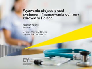 Wyzwania stojące przed 
systemem finansowania ochrony 
zdrowia w Polsce 
Łukasz Zalicki 
Partner EY 
V Forum Ochrony Zdrow...