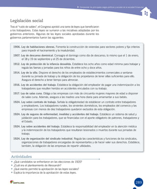 289
Comprender los principales rasgos políticos y sociales de la sociedad finisecular
Legislación social
Tras el “ruido de sables”, el Congreso aprobó una serie de leyes que beneficiaron
a los trabajadores. Estas leyes se sumaron a las iniciativas adoptadas por los
gobiernos anteriores. Algunas de las leyes sociales aprobadas durante los
gobiernos parlamentarios fueron las siguientes:
1906. Ley de habitaciones obreras. Fomenta la construcción de viviendas para sectores pobres y fija criterios
para impedir el hacinamiento y la insalubridad.
1907. Ley de descanso dominical. Consagra el domingo como día de descanso, lo mismo que el 1 de enero,
el 18 y 19 de septiembre y el 25 de diciembre.
1912. Ley de protección de la infancia desvalida. Establece los ocho años como edad mínima para trabajar y
regula las faenas y jornadas para los niños de entre ocho y doce años.
1914. Ley de la silla. Dispone el derecho de los empleados de establecimientos comerciales a sentarse
durante su jornada de trabajo y la obligación de los propietarios de tener sillas suficientes para ello.
Asegura el derecho a tener tiempo para almorzar.
1916. Ley de accidentes del trabajo. Establece la obligación del empleador de pagar una indemnización a los
trabajadores que resulten heridos en accidentes vinculados con su trabajo.
1917. Ley de salas cuna. Obliga a las empresas con más de cincuenta mujeres mayores de edad a disponer
de salas cuna. Además, asegura a las madres una hora diaria para amamantar a sus bebés.
1924. Ley sobre contrato de trabajo. Señala la obligatoriedad de establecer un contrato entre trabajadores
y empleadores. Los trabajadores rurales, los sirvientes domésticos, los empleados del comercio y las
empresas con menos de diez trabajadores quedaron excluidos de esta obligación.
1924. Ley de seguros de enfermedad, invalidez y accidentes del trabajo. Establece un sistema de salud y
jubilación para los trabajadores, que se financiaba con el aporte obligatorio de patrones, trabajadores y
el Estado.
1924. Ley sobre accidentes del trabajo. Establece la responsabilidad del empleador en la atención médica
y la indemnización de los trabajadores que resultaran lesionados o muertos durante sus jornadas de
trabajo.
1924. Ley de organización del sindicato industrial. Regula las características y funciones de los sindicatos,
organizaciones de trabajadores encargadas de representarlos y de hacer valer sus derechos. Establece,
también, la obligación de las empresas de repartir utilidades.
•	¿Qué candidatos se enfrentaron en las elecciones de 1920?
•	¿Cuál era el planteamiento de Alessandri?
•	¿Qué evento permitió la aprobación de las leyes sociales?
•	Explica la importancia de la aprobación de estas leyes.
Actividades
 