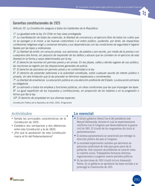 291
Comprender los principales rasgos políticos y sociales de la sociedad finisecular
Garantías constitucionales de 1925
Artículo 10. La Constitución asegura a todos los habitantes de la República:
1º. La igualdad ante la ley. En Chile no hay clase privilegiada.
2º. La manifestación de todas las creencias, la libertad de conciencia y el ejercicio libre de todos los cultos que
no se opongan a la moral, a las buenas costumbres o al orden público, pudiendo, por tanto, las respectivas
confesiones religiosas erigir y conservar templos y sus dependencias con las condiciones de seguridad e higiene
fijadas por las leyes y ordenanzas.
3º. La libertad de emitir, sin censura previa, sus opiniones, de palabra o por escrito, por medio de la prensa o en
cualquiera otra forma, sin perjuicio de responder de los delitos y abusos que se cometan en el ejercicio de esta
libertad en la forma y casos determinados por la ley.
4º. El derecho de reunirse sin permiso previo y sin armas. En las plazas, calles y demás lugares de uso público,
las reuniones se regirán por las disposiciones generales de policía.
5º. El derecho de asociarse sin permiso previo y en conformidad a la ley.
6º. El derecho de presentar peticiones a la autoridad constituida, sobre cualquier asunto de interés público o
privado, sin otra limitación que la de proceder en términos respetuosos y convenientes.
7º. La libertad de enseñanza. La educación pública es una atención preferente del Estado. La educación primaria
es obligatoria.
8º. La admisión a todos los empleos y funciones públicas, sin otras condiciones que las que impongan las leyes.
9º. La igual repartición de los impuestos y contribuciones, en proporción de los haberes o en la progresión o
forma que fije la ley.
10º. El derecho de propiedad en sus diversas especies.
Constitución Política de la República de Chile, 1925. (Fragmento)
•	El último gobierno liberal fue el del presidente José
Manuel Balmaceda, durante el cual se experimentaron
conflictos con el Congreso que desencadenaron la guerra
civil de 1891. El triunfo de los congresistas dio inicio al
parlamentarismo.
•	El sistema parlamentario se caracterizó por entregar la
dirección política del país al Congreso.
•	La sociedad experimentó cambios que derivaron en
precarias condiciones de vida para gran parte de la
población. Este conjunto de problemas se conoció como
la cuestión social. Trabajadores formaron distintas
organizaciones y surgieron nuevos partidos políticos.
•	En las elecciones de 1920 triunfó Arturo Alessandri
Palma. En su gobierno se aprobaron las leyes sociales y se
promulgó la Constitución de 1925.
Lo esencial
•	Señala las principales características de la
Constitución de 1925.
•	Establece dos semejanzas y dos diferencias
entre esta Constitución y la de 1833.
•	¿Por qué la aprobación de esta Constitución
marca el fin del Parlamentarismo?
Actividades
 