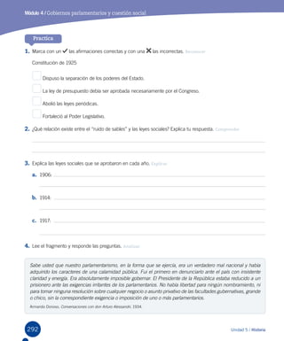292 Unidad 5 / Historia
Módulo 4 / Gobiernos parlamentarios y cuestión social
Practica
1.	Marca con un las afirmaciones correctas y con una las incorrectas. Reconocer
Constitución de 1925
Dispuso la separación de los poderes del Estado.
La ley de presupuesto debía ser aprobada necesariamente por el Congreso.
Abolió las leyes periódicas.
Fortaleció al Poder Legislativo.
2.	¿Qué relación existe entre el “ruido de sables” y las leyes sociales? Explica tu respuesta. Comprender
3.	Explica las leyes sociales que se aprobaron en cada año. Explicar
a.	 1906:
b.	 1914:  
c.	 1917:  
4.	Lee el fragmento y responde las preguntas. Analizar
Sabe usted que nuestro parlamentarismo, en la forma que se ejercía, era un verdadero mal nacional y había
adquirido los caracteres de una calamidad pública. Fui el primero en denunciarlo ante el país con insistente
claridad y energía. Era absolutamente imposible gobernar. El Presidente de la República estaba reducido a un
prisionero ante las exigencias irritantes de los parlamentarios. No había libertad para ningún nombramiento, ni
para tomar ninguna resolución sobre cualquier negocio o asunto privativo de las facultades gubernativas, grande
o chico, sin la correspondiente exigencia o imposición de uno o más parlamentarios.
Armando Donoso, Conversaciones con don Arturo Alessandri, 1934.
 