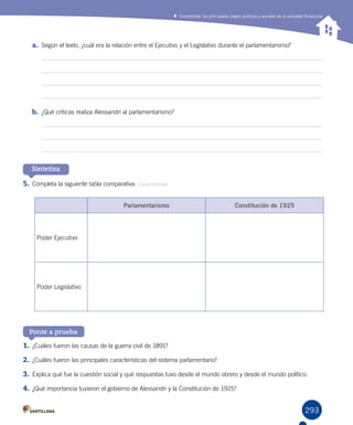 293
Comprender los principales rasgos políticos y sociales de la sociedad finisecular
a.	 Según el texto, ¿cuál era la relación entre el Ejecutivo y el Legislativo durante el parlamentarismo?
b.	 ¿Qué críticas realiza Alessandri al parlamentarismo?
5.	Completa la siguiente tabla comparativa. Caracterizar
Sintetiza
Ponte a prueba
1.	¿Cuáles fueron las causas de la guerra civil de 1891?
2.	¿Cuáles fueron las principales características del sistema parlamentario?
3.	Explica qué fue la cuestión social y qué respuestas tuvo desde el mundo obrero y desde el mundo político.
4.	¿Qué importancia tuvieron el gobierno de Alessandri y la Constitución de 1925?
Parlamentarismo Constitución de 1925
Poder Ejecutivo
Poder Legislativo
 