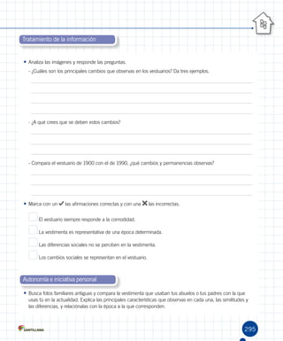 295
Tratamiento de la información
Autonomía e iniciativa personal
•	Analiza las imágenes y responde las preguntas.
- ¿Cuáles son los principales cambios que observas en los vestuarios? Da tres ejemplos.
- ¿A qué crees que se deben estos cambios?
- Compara el vestuario de 1900 con el de 1990, ¿qué cambios y permanencias observas?
•	Marca con un las afirmaciones correctas y con una las incorrectas.
El vestuario siempre responde a la comodidad.
La vestimenta es representativa de una época determinada.
Las diferencias sociales no se perciben en la vestimenta.
Los cambios sociales se representan en el vestuario.
•	Busca fotos familiares antiguas y compara la vestimenta que usaban tus abuelos o tus padres con la que
usas tú en la actualidad. Explica las principales características que observas en cada una, las similitudes y
las diferencias, y relaciónalas con la época a la que corresponden.
 