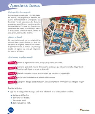 296
Aprendiendo técnicas
Elaboración de un cómic
Los medios de comunicación, como los diarios,
las revistas y los programas de televisión dan
cuenta de la sociedad de una época y sus
tensiones. No solo las crónicas, los libros, los
programas periodísticos o los documentales
transmiten información de ese tipo. Otros discursos
presentes en los medios, como el humor político
o de actualidad también lo hacen. Dentro de
este género, se encuentra el cómic.
¿Cómo se hace?
Un cómic debe cumplir con tres características
mínimas para que sea tal, estas son: tener una
secuencia de imágenes para articular un relato,
la permanencia de, al menos, un personaje
estable a lo largo de una serie, y la integración
del texto en la imagen.
Practica la técnica
•	Elige uno de los siguientes títulos y a partir de lo estudiando en la unidad, elabora un cómic.
a.	 La Guerra del Pacífico.	
b.	 La Guerra Civil de 1891.	
c.	 La cuestión social.
d.	 La Constitución de 1925.
1paso
2paso
3paso
4paso
5paso
Decidir el argumento del cómic, es decir, lo que se quiere contar.
Escribir el guión de la historia, definiendo los personajes que intervienen en ella, el lugar donde
transcurre y la época en la que se desarrolla.
Dividir la historia en escenas representativas que permitan su comprensión.
Dibujar las ilustraciones de las escenas seleccionadas.
Agregar los diálogos a cada ilustración, los que completan la información que entrega la imagen.
¿Qué pasos se deben seguir?
 