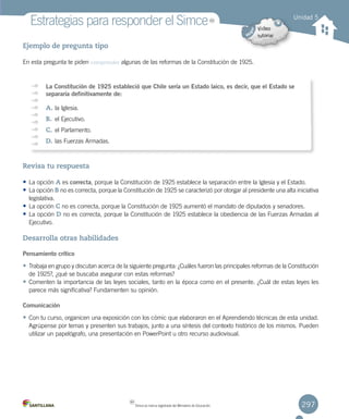 297
Estrategias para responder el Simce
Ejemplo de pregunta tipo
En esta pregunta te piden comprender algunas de las reformas de la Constitución de 1925.
Revisa tu respuesta
• La opción A es correcta, porque la Constitución de 1925 establece la separación entre la Iglesia y el Estado.
• La opción B no es correcta, porque la Constitución de 1925 se caracterizó por otorgar al presidente una alta iniciativa
legislativa.
• La opción C no es correcta, porque la Constitución de 1925 aumentó el mandato de diputados y senadores.
• La opción D no es correcta, porque la Constitución de 1925 establece la obediencia de las Fuerzas Armadas al
Ejecutivo.
Desarrolla otras habilidades
Pensamiento crítico
• Trabaja en grupo y discutan acerca de la siguiente pregunta: ¿Cuáles fueron las principales reformas de la Constitución
de 1925?, ¿qué se buscaba asegurar con estas reformas?
• Comenten la importancia de las leyes sociales, tanto en la época como en el presente. ¿Cuál de estas leyes les
parece más significativa? Fundamenten su opinión.
Comunicación
• Con tu curso, organicen una exposición con los cómic que elaboraron en el Aprendiendo técnicas de esta unidad.
Agrúpense por temas y presenten sus trabajos, junto a una síntesis del contexto histórico de los mismos. Pueden
utilizar un papelógrafo, una presentación en PowerPoint u otro recurso audiovisual.
Unidad 5
La Constitución de 1925 estableció que Chile sería un Estado laico, es decir, que el Estado se
separaría definitivamente de:
A.	la Iglesia.
B.	 el Ejecutivo.
C.	el Parlamento.
D.	las Fuerzas Armadas.
MR
MR
Simce es marca registrada del Ministerio de Educación.
 