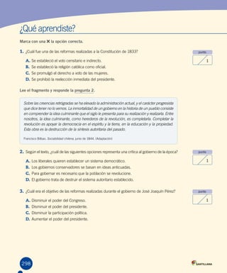 ¿Qué aprendiste?
Marca con una la opción correcta.
1.	¿Cuál fue una de las reformas realizadas a la Constitución de 1833?
A.	Se estableció el voto censitario e indirecto.
B.	 Se estableció la religión católica como oficial.
C.	Se promulgó el derecho a voto de las mujeres.
D.	Se prohibió la reelección inmediata del presidente.
Lee el fragmento y responde la pregunta 2.
punto
1
punto
1
punto
1
298
2.	Según el texto, ¿cuál de las siguientes opciones representa una crítica al gobierno de la época?
A.	Los liberales quieren establecer un sistema democrático.
B.	 Los gobiernos conservadores se basan en ideas anticuadas.
C.	Para gobernar es necesario que la población se revolucione.
D.	El gobierno trata de destruir el sistema autoritario establecido.
3.	¿Cuál era el objetivo de las reformas realizadas durante el gobierno de José Joaquín Pérez?
A.	Disminuir el poder del Congreso.
B.	 Disminuir el poder del presidente.
C.	Disminuir la participación política.
D.	Aumentar el poder del presidente.
Sobre las creencias retrógradas se ha elevado la administración actual, y el carácter progresista
que dice tener no lo vemos. La inmortalidad de un gobierno en la historia de un pueblo consiste
en comprender la idea culminante que el siglo le presenta para su realización y realizarla. Entre
nosotros, la idea culminante, como herederos de la revolución, es completarla. Completar la
revolución es apoyar la democracia en el espíritu y la tierra, en la educación y la propiedad.
Esta obra es la destrucción de la síntesis autoritaria del pasado.
Francisco Bilbao. Sociabilidad chilena, junio de 1844. (Adaptación)
 