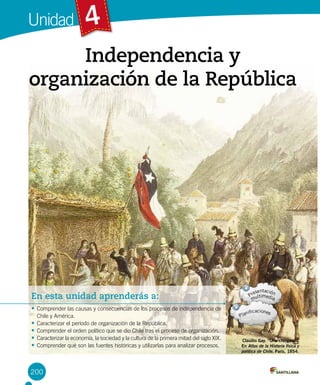 Unidad
200
4
En esta unidad aprenderás a:
• Comprender las causas y consecuencias de los procesos de independencia de
Chile y América.
• Caracterizar el período de organización de la República.
• Comprender el orden político que se dio Chile tras el proceso de organización.
• Caracterizar la economía, la sociedad y la cultura de la primera mitad del siglo XIX.
• Comprender qué son las fuentes históricas y utilizarlas para analizar procesos.
Independencia y
organización de la República
Claudio Gay. “Una chingana”.
En Atlas de la Historia física y
política de Chile, París, 1854.
 