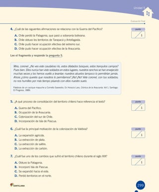 Evaluación final
Unidad 5
4. ¿Cuál de las siguientes afirmaciones se relaciona con la Guerra del Pacífico?
A.	Chile perdió la Patagonia, que pasó a soberanía boliviana.
B.	 Chile obtuvo los territorios de Tarapacá y Antofagasta.
C.	Chile pudo hacer ocupación efectiva del extremo sur.
D.	Chile pudo hacer ocupación efectiva de la Araucanía.
Lee el fragmento y responde la pregunta 5.
punto
1
punto
1
punto
1
punto
1
299
Mira, coronel. ¿No ves este caudaloso río, estos dilatados bosques, estos tranquilos campos?
Pues bien. Ellos nunca han visto soldados en estos lugares, nuestros ranchos se han envejecido
muchas veces y los hemos vuelto a levantar; nuestros abuelos tampoco lo permitirían jamás.
Ahora ¿cómo queréis que nosotros lo permitamos? ¡No! ¡No! Vete coronel, con tus soldados;
no nos humilles por más tiempo pisando con ellos nuestro suelo.
Palabras de un cacique mapuche a Cornelio Saavedra. En Horacio Lara, Crónica de la Araucanía. Vol 1. Santiago:
El Progreso, 1889.
5. ¿A qué proceso de consolidación del territorio chileno hace referencia el texto?
A.	Guerra del Pacífico.
B.	 Ocupación de la Araucanía.
C.	Colonización del sur de Chile.
D.	Incorporación de Isla de Pascua.
6. ¿Cuál fue la principal motivación de la colonización de Valdivia?
A.	La expansión agrícola.
B.	 La extracción de plata.
C.	La extracción de salitre.
D.	La extracción de carbón.
7. ¿Cuál fue uno de los cambios que sufrió el territorio chileno durante el siglo XIX?
A.	Obtuvo la Patagonia.
B.	 Incorporó Isla de Pascua.
C.	Se expandió hacia el este.
D.	Perdió territorios en el norte.
 