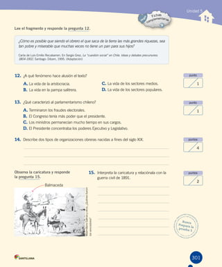 301
Unidad 5
punto
1
punto
1
puntos
4
puntos
2
Busca
Prepara la
prueba 5
¿Cómo es posible que siendo el obrero el que saca de la tierra las más grandes riquezas, sea
tan pobre y miserable que muchas veces no tiene un pan para sus hijos?
Carta de Luis Emilio Recabarren. En Sergio Grez, La “cuestión social” en Chile. Ideas y debates precursores:
1804-1902. Santiago: Dibam, 1995. (Adaptación)
Lee el fragmento y responde la pregunta 12.
12. ¿A qué fenómeno hace alusión el texto?
A.	La vida de la aristocracia.
B.	La vida en la pampa salitrera.
C.	La vida de los sectores medios.
D.	La vida de los sectores populares.
13. ¿Qué caracterizó al parlamentarismo chileno?
A.	Terminaron los fraudes electorales.
B.	El Congreso tenía más poder que el presidente.
C.	Los ministros permanecían mucho tiempo en sus cargos.
D.	El Presidente concentraba los poderes Ejecutivo y Legislativo.
14. Describe dos tipos de organizaciones obreras nacidas a fines del siglo XIX.
Observa la caricatura y responde
la pregunta 15.
15. Interpreta la caricatura y relaciónala con la
guerra civil de 1891.
MaximilianoSalinasyotros.¿Quiénesfueron
losvencedores?
Balmaceda
 