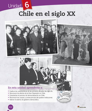 Unidad 6
Chile en el siglo XX
En esta unidad aprenderás a:
• Explicar las características de las primeras décadas del siglo XX.
• Reconocer los efectos de la Gran Depresión en Chile.
• Caracterizar el proceso de democratización en Chile.
• Reconocer las causas y consecuencias del quiebre institucional.
• Valorar el sistema de gobierno democrático.
302
 