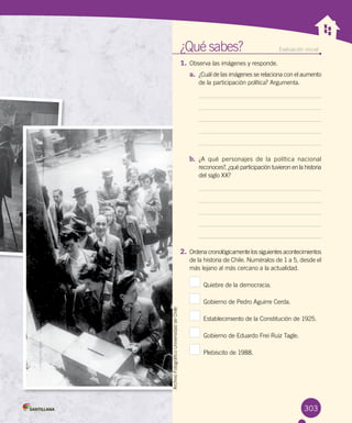 ¿Qué sabes?	 Evaluación inicial
1.	Observa las imágenes y responde.
a.	 ¿Cuál de las imágenes se relaciona con el aumento
de la participación política? Argumenta.
b.	 ¿A qué personajes de la política nacional
reconoces?, ¿qué participación tuvieron en la historia	
del siglo XX?
2.	Ordena cronológicamente los siguientes acontecimientos
de la historia de Chile. Numéralos de 1 a 5, desde el
más lejano al más cercano a la actualidad.
  Quiebre de la democracia.
  Gobierno de Pedro Aguirre Cerda.
  Establecimiento de la Constitución de 1925.
  Gobierno de Eduardo Frei Ruiz Tagle.
  Plebiscito de 1988.
303
ArchivoFotográficoUniversidaddeChile
 