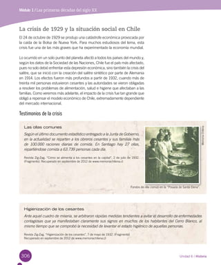 Módulo 1 / Antecedentes del Descubrimiento de AméricaMódulo 1 / Las primeras décadas del siglo XX
306
La crisis de 1929 y la situación social en Chile
El 24 de octubre de 1929 se produjo una catástrofe económica provocada por
la caída de la Bolsa de Nueva York. Para muchos estudiosos del tema, esta
crisis fue una de las más graves que ha experimentado la economía mundial.
Lo ocurrido en un solo punto del planeta afectó a todos los países del mundo y,
según los datos de la Sociedad de las Naciones, Chile fue el país más afectado,
pues no solo debió enfrentar esta depresión económica, sino también la crisis del
salitre, que se inició con la creación del salitre sintético por parte de Alemania
en 1914. Los efectos fueron más profundos a partir de 1932, cuando más de
treinta mil personas estuvieron cesantes y las autoridades se vieron obligadas
a resolver los problemas de alimentación, salud e higiene que afectaban a las
familias. Como veremos más adelante, el impacto de la crisis fue tan grande que
obligó a repensar el modelo económico de Chile, extremadamente dependiente
del mercado internacional.
Testimonios de la crisis
Higienización de los cesantes
Ante aquel cuadro de miseria, se arbitraron rápidas medidas tendientes a evitar el desarrollo de enfermedades
contagiosas que ya manifestaban claramente sus signos en muchos de los habitantes del Cerro Blanco, al
mismo tiempo que se comprobó la necesidad de levantar el estado higiénico de aquellas personas.
Revista Zig-Zag. “Higienización de los cesantes”, 7 de mayo de 1932. (Fragmento)	
Recuperado en septiembre de 2012 de www.memoriachilena.cl
Las ollas comunes
Según el último documento estadístico entregado a la Junta de Gobierno,
en la actualidad se reparten a los obreros cesantes y sus familias más
de 100.000 raciones diarias de comida. En Santiago hay 27 ollas,
repartiéndose comida a 63.739 personas cada día.
Revista Zig-Zag. “Cómo se alimenta a los cesantes en la capital”, 2 de julio de 1932.
(Fragmento). Recuperado en septiembre de 2012 de www.memoriachilena.cl
Fondos de olla común en la “Posada de Santa Elena”.
MemoriaChilena
Unidad 6 / Historia
 