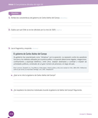308
Módulo 1 / Antecedentes del Descubrimiento de AméricaMódulo 1 / Las primeras décadas del siglo XX
Practica
1.	Señala dos características del gobierno de Carlos Ibáñez del Campo. Identificar
2.	Explica por qué Chile se vio tan afectado por la crisis de 1929. Explicar
3.	Lee el fragmento y responde. Analizar
El gobierno de Carlos Ibáñez del Campo
Su gobierno fue caracterizado como “dictadura” por la oposición. La represión contra los opositores
fue dura y los métodos utilizados por la policía política, incluyendo detenciones ilegales, relegaciones,
confinamiento y espionaje telefónico, entre otros, estaban destinados a controlar e impedir las
actividades políticas y sindicales de un gran número de personas a lo largo del país.
Brian Loveman, Elizabeth Lira, Tony Mifsud y Pablo Salvat. Historia política y ética de la verdad en Chile, 1891-2001. Reflexiones
sobre la paz social y la impunidad. Santiago: Lom, 2001. (Adaptación)
a.	 ¿Qué se le criticó al gobierno de Carlos Ibáñez del Campo?
b.	 ¿Se respetaron los derechos individuales durante el gobierno de Ibáñez del Campo? Argumenta.
Unidad 6 / Historia
 