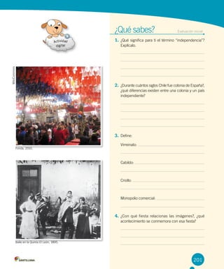 ¿Qué sabes?	 Evaluación inicial
1. ¿Qué significa para ti el término “independencia”?
Explícalo.
2. ¿Durante cuántos siglos Chile fue colonia de España?,
¿qué diferencias existen entre una colonia y un país
independiente?
3. Define:
Virreinato:
Cabildo:
Criollo:
Monopolio comercial:
4. ¿Con qué fiesta relacionas las imágenes?, ¿qué
acontecimiento se conmemora con esa fiesta?
201
WikiCommors
Baile en la Quinta El León, 1895.
Fonda, 2010.
 