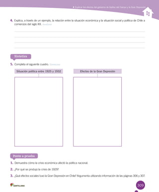 309
Sintetiza
5.	Completa el siguiente cuadro. Sintetizar
Situación política entre 1925 y 1932 Efectos de la Gran Depresión
Ponte a prueba
1.	Demuestra cómo la crisis económica afectó la política nacional.
2.	¿Por qué se produjo la crisis de 1929?
3.	¿Qué efectos sociales tuvo la Gran Depresión en Chile? Argumenta utilizando información de las páginas 306 y 307.
4.	Explica, a través de un ejemplo, la relación entre la situación económica y la situación social y política de Chile a
comienzos del siglo XX. Analizar
Explicar los efectos del gobierno de Ibáñez del Campo y la Gran Depresión
 