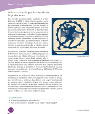 312
Módulo 2 / Chile entre 1930 y 1960
Unidad 6 / Historia
Industrialización por Sustitución de
Importaciones
Para enfrentar la crisis del salitre y los efectos de la Gran
Depresión de 1929, el Estado chileno impulsó un nuevo
modelo de desarrollo económico, denominado Industrialización
por Sustitución de Importaciones (ISI), que remplazó el
modelo exportador. Este proyecto se apoyaba en la idea
de que la industrialización disminuiría la dependencia de
la economía chilena respecto de los mercados externos, la
protegería de mejor manera frente a las crisis internacionales
e impulsaría un sostenido crecimiento basado en un firme
desarrollo técnico y económico. Por ello se fomentó la
actividad industrial para que Chile produjera los bienes
necesarios, en vez de importarlos desde otros países.
Además, se creía que al desarrollar la industria nacional
aumentarían los empleos y así disminuiría la cesantía.
El pilar de esta política fue la Corporación de Fomento de
la Producción (Corfo), creada en 1939 y compuesta por
representantes del Estado, del mundo empresarial y, en
menor medida, del sector obrero. Desde entonces, la Corfo
asumió un rol fundamental en la promoción y el estímulo de la producción
nacional. A través de la Corfo el gobierno llevó a cabo su plan de electrificación
e industrialización del país, mediante la creación de la Empresa Nacional de
Electricidad (Endesa), la Compañía de Acero del Pacífico (CAP), la Industria
Azucarera Nacional (Iansa) y la Empresa Nacional del Petróleo (ENAP), entre
otras importantes industrias.
El proceso de industrialización estuvo acompañado del crecimiento de las
ciudades y de la población urbana, lo que generó nuevas fuentes de trabajo,
pero también nuevos problemas. La población rural emigró hacia la ciudad
en busca de mejores condiciones de vida, pero las urbes no contaban con
las viviendas suficientes para acoger a los migrantes. Muchas familias pobres
ocuparon espontáneamente los terrenos y establecieron sus viviendas en sectores
no habilitados, dando origen a las denominadas poblaciones callampa, las que
apenas contaban con los servicios sanitarios básicos.
Logotipo de la Corfo.
Corfo
•	¿Cuáles eran los objetivos del modelo ISI?
•	¿Qué consecuencias no deseadas tuvo el proceso industrializador?
Actividades
 