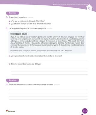 313
Practica
1.	Responde en tu cuaderno. Explicar
a.	 ¿Por qué se implementó el modelo ISI en Chile?
b.	 ¿Qué función cumplía la Corfo en el desarrollo industrial?
2.	Lee el siguiente fragmento de una novela y responde. Analizar
Recuerdos de antaño
Bajo, de una estatura que traicionaban apenas unos cuantos edificios de dos pisos, arrugado, polvoriento, el
barrio era como un perro viejo abandonado por el amo. Y nosotros, los chiquillos de aquella época, éramos
el tiempo en eterno juego, burlando esa vida que, de miserable, se hacía heroica. Allá, la calle San Pablo.
Acá, el depósito de tranvías y los grandes talleres de la Compañía Eléctrica. Y entremedio, nuestro dolor
inconsciente, nuestros aros de hierro que conducíamos con un garfio de duro alambre, nuestros carretones
de torcidas ruedas.
Nicomedes Guzmán, La sangre y la esperanza, Santiago: Editora Nacional Quimantú Ltda., 1971. (Adaptación)
Sintetiza
Explicar el proceso de democratización chileno en el siglo XX
a.	 ¿El fragmento de la novela está ambientado en la ciudad o en el campo?
b.	 Describe las condiciones de vida del lugar.
3.	Señala tres medidas adoptadas durante los gobiernos radicales. Describir
 