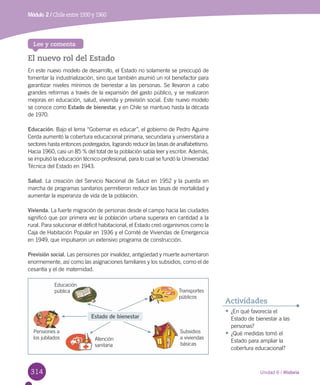 314
El nuevo rol del Estado
En este nuevo modelo de desarrollo, el Estado no solamente se preocupó de
fomentar la industrialización, sino que también asumió un rol benefactor para
garantizar niveles mínimos de bienestar a las personas. Se llevaron a cabo
grandes reformas a través de la expansión del gasto público, y se realizaron
mejoras en educación, salud, vivienda y previsión social. Este nuevo modelo
se conoce como Estado de bienestar, y en Chile se mantuvo hasta la década
de 1970.
Educación. Bajo el lema “Gobernar es educar”, el gobierno de Pedro Aguirre
Cerda aumentó la cobertura educacional primaria, secundaria y universitaria a
sectores hasta entonces postergados, logrando reducir las tasas de analfabetismo.
Hacia 1960, casi un 85 % del total de la población sabía leer y escribir. Además,
se impulsó la educación técnico-profesional, para lo cual se fundó la Universidad
Técnica del Estado en 1943.
Salud. La creación del Servicio Nacional de Salud en 1952 y la puesta en
marcha de programas sanitarios permitieron reducir las tasas de mortalidad y
aumentar la esperanza de vida de la población.
Vivienda. La fuerte migración de personas desde el campo hacia las ciudades
significó que por primera vez la población urbana superara en cantidad a la
rural. Para solucionar el déficit habitacional, el Estado creó organismos como la
Caja de Habitación Popular en 1936 y el Comité de Viviendas de Emergencia
en 1949, que impulsaron un extensivo programa de construcción.
Previsión social. Las pensiones por invalidez, antigüedad y muerte aumentaron
enormemente, así como las asignaciones familiares y los subsidios, como el de
cesantía y el de maternidad.
Lee y comenta
•	¿En qué favorecía el
Estado de bienestar a las
personas?
•	¿Qué medidas tomó el
Estado para ampliar la
cobertura educacional?
Actividades
Unidad 6 / Historia
Módulo 2 / Chile entre 1930 y 1960
Estado de bienestar
Educación
pública
Pensiones a
los jubilados Atención
sanitaria
Transportes
públicos
Subsidios
a viviendas
básicas
 