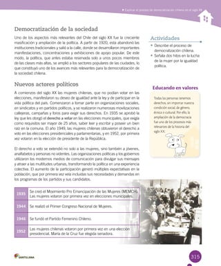 315
Democratización de la sociedad
Uno de los aspectos más relevantes del Chile del siglo XX fue la creciente
masificación y ampliación de la política. A partir de 1920, esta abandonó las
instituciones tradicionales y salió a la calle, donde se desarrollaron importantes
manifestaciones, concentraciones y exhibiciones de apoyo popular. De este
modo, la política, que antes estaba reservada solo a unos pocos miembros
de las clases más altas, se amplió a los sectores populares de las ciudades, lo
que constituyó uno de los avances más relevantes para la democratización de
la sociedad chilena.
Nuevos actores políticos
A comienzos del siglo XX las mujeres chilenas, que no podían votar en las
elecciones, manifestaron su deseo de igualdad ante la ley y de participar en la
vida política del país. Comenzaron a tomar parte en organizaciones sociales,
en sindicatos y en partidos políticos, y se realizaron numerosas movilizaciones
callejeras, campañas y foros para exigir sus derechos. En 1935 se aprobó la
ley que les otorgó el derecho a votar en las elecciones municipales, que exigía
como requisitos ser mayor de 25 años, saber leer y escribir y poseer un bien
raíz en la comuna. El año 1949, las mujeres chilenas obtuvieron el derecho a
voto en las elecciones presidenciales y parlamentarias, y en 1952, por primera
vez votaron en la elección de presidente de la República.
El derecho a voto se extendió no solo a las mujeres, sino también a jóvenes,
analfabetos y personas no videntes. Las organizaciones políticas y los gobiernos
utilizaron los modernos medios de comunicación para divulgar sus mensajes
y atraer a las multitudes urbanas, transformando la política en una experiencia
colectiva. El aumento de la participación generó múltiples expectativas en la
población, que por primera vez veía incluidas sus necesidades y demandas en
los programas de los partidos y sus candidatos.
Explicar el proceso de democratización chileno en el siglo XX
•	Describe el proceso de
democratización chilena.
•	Señala dos hitos en la lucha
de la mujer por la igualdad
política.
Actividades
1935
Se creó el Movimiento Pro Emancipación de las Mujeres (MEMCH).
Las mujeres votaron por primera vez en elecciones municipales.
1944 Se realizó el Primer Congreso Nacional de Mujeres.
1946 Se fundó el Partido Femenino Chileno.
1952
Las mujeres chilenas votaron por primera vez en una elección
presidencial. María de la Cruz fue elegida senadora.
Educando en valores
Todas las personas tenemos
derechos, sin importar nuestra
condición social, de género,
étnica o cultural. Por ello, la
ampliación de la democracia
fue uno de los procesos más
relevantes de la historia del
siglo XX.
 