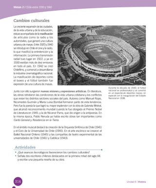316316 Unidad 6 / Historia
Módulo 2 / Chile entre 1930 y 1960
Cambios culturales
Lacrecienteexpansióndelasciudades,
de la vida urbana y de la educación,
estuvoacompañadadelamasificación
de artículos como la radio y los
automóviles, que generó una cultura
urbanaydemasas.Entre1920y1940
se introdujo en Chile el cine y la radio,
lo que masificó la entretención y la
información. La primera transmisión
radial tuvo lugar en 1922, y ya en
1930 existían más de diez emisoras
en todo el país. En 1942 se creó
Chilefilms, y comenzó a desarrollarse
la industria cinematográfica nacional.
La masificación de deportes como
el boxeo y el fútbol también fue
expresión de una cultura de masas.
Junto con ello surgieron nuevas visiones y expresiones artísticas. En literatura,
las obras retrataron las condiciones de la vida urbana cotidiana y los conflictos
que vivían los distintos sectores sociales del país. Autores como Manuel Rojas,
Nicomedes Guzmán y María Luisa Bombal formaron parte de esta tendencia.
Pero fue la poesía la que logró su mayor esplendor con la obra de Gabriela Mistral,
que alcanzó reconocimiento mundial cuando le fue otorgado el Premio Nobel
de Literatura en 1945; y la de Nicanor Parra, que dio origen a la antipoesía. En
la misma época, Pablo Neruda ya había escrito obras tan importantes como
Canto General y Residencia en la Tierra.
En el ámbito musical destacó la creación de la Orquesta Sinfónica de Chile (1941)
y el Coro de la Universidad de Chile (1945). En el arte escénico se crearon el
Ballet Nacional Chileno (1945) y las compañías de teatro experimental de las
universidades de Chile (1941) y Católica (1943).
Durante la década de 1930, el fútbol
nacional se profesionalizó y se convirtió
en un espectáculo deportivo masivo, en
especial con la inauguración del Estadio
Nacional en 1938.
•	¿Qué avances tecnológicos favorecieron los cambios culturales?
•	Señala dos escritores chilenos destacados en la primera mitad del siglo XX
y escribe una pequeña reseña de su obra.
Actividades
 